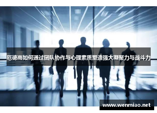 厄德高如何通过团队协作与心理素质塑造强大凝聚力与战斗力