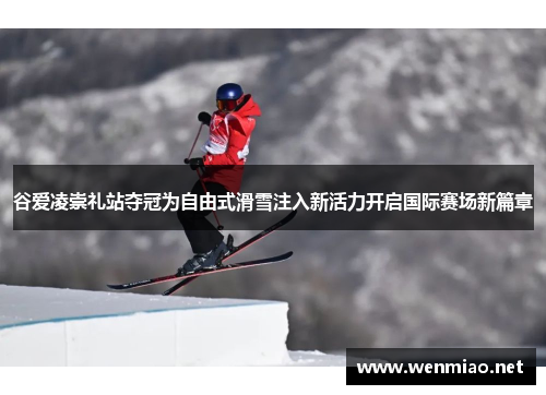 谷爱凌崇礼站夺冠为自由式滑雪注入新活力开启国际赛场新篇章